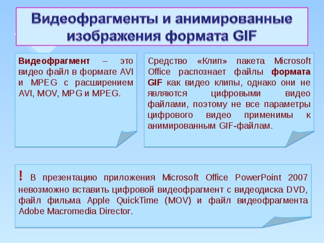 Видеофрагмент – это видео файл в формате AVI и MPEG с расширением AVI, MOV, MPG и MPEG. Средство «Клип» пакета Microsoft Office распознает файлы формата GIF как видео клипы, однако они не являются цифровыми видео файлами, поэтому не все параметры цифрового видео применимы к анимированным GIF-файлам. ! В презентацию приложения Microsoft Office PowerPoint 2007 невозможно вставить цифровой видеофрагмент с видеодиска DVD, файл фильма Apple QuickTime (MOV) и файл видеофрагмента Adobe Macromedia Director .