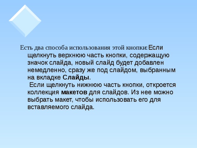 Есть два способа использования этой кнопки: Если щелкнуть верхнюю часть кнопки, содержащую значок слайда, новый слайд будет добавлен немедленно, сразу же под слайдом, выбранным на вкладке Слайды .   Если щелкнуть нижнюю часть кнопки, откроется коллекция макетов для слайдов. Из нее можно выбрать макет, чтобы использовать его для вставляемого слайда.