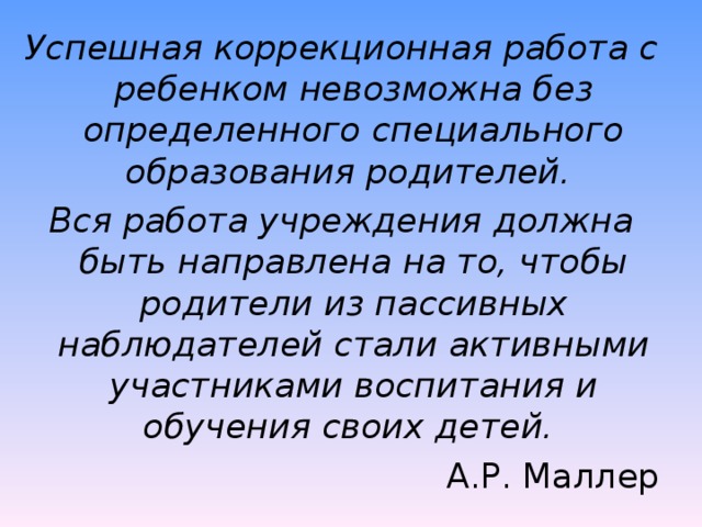 Успешная коррекционная работа с ребенком невозможна без определенного специального образования родителей. Вся работа учреждения должна быть направлена на то, чтобы родители из пассивных наблюдателей стали активными участниками воспитания и обучения своих детей. А.Р. Маллер