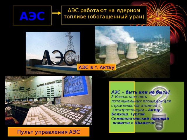 АЭС АЭС работают на ядерном  топливе (обогащенный уран). АЭС в г. Актау АЭС – быть или не быть? В Казахстане пять потенциальных площадок для строительства атомной  электростанции – Актау , Балхаш , Тургай , Семипалатинский ядерный  полигон и Шымкент .  Пульт управления АЭС