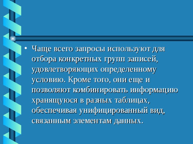 Чаще всего запросы используют для отбора конкретных групп записей, удовлетворяющих определенному условию. Кроме того, они еще и позволяют комбинировать информацию хранящуюся в разных таблицах, обеспечивая унифицированный вид, связанным элементам данных.