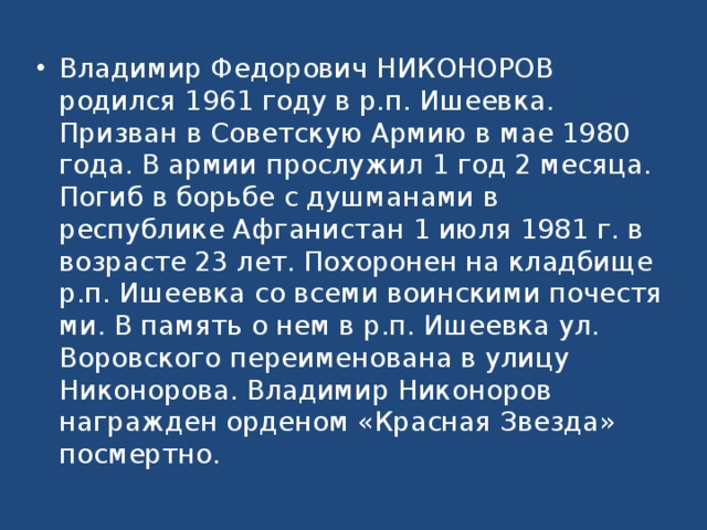 Владимир Федорович НИКОНОРОВ родился 1961 году в р.п. Ишеевка. Призван в Советскую Армию в мае 1980 года. В армии прослужил 1 год 2 месяца. Погиб в борьбе с душманами в республике Афганис­тан 1 июля 1981 г. в возрасте 23 лет. Похоронен на кладбище р.п. Ишеевка со всеми воинскими почестя­ми. В память о нем в р.п. Ишеевка ул. Воровского переименована в улицу Никонорова. Владимир Никоноров награжден орденом «Красная Звезда» посмертно.