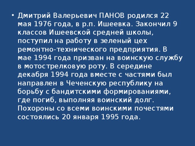 Дмитрий Валерьевич ПАНОВ родился 22 мая 1976 года, в р.п. Ишеевка. Закончил 9 классов Ишеевской средней школы, поступил на работу в зеленый цех ремонтно-технического предприятия. В мае 1994 года призван на воинскую службу в мотострелковую роту. В середине декабря 1994 года вместе с частями был направлен в Чеченскую республику на борьбу с бандитскими формированиями, где погиб, выполняя воинский долг. Похороны со всеми воинскими почес­тями состоялись 20 января 1995 года.