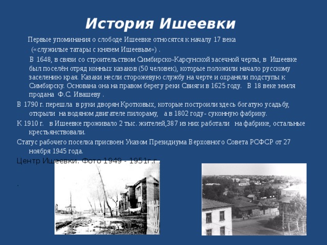 История Ишеевки  Первые упоминания о слободе Ишеевке относятся к началу 17 века  («служилые татары с князем Ишеевым») .  В 1648, в связи со строительством Симбирско-Карсунской засечной черты, в Ишеевке был поселён отряд конных казаков (50 человек), которые положили начало русскому заселению края. Казаки несли сторожевую службу на черте и охраняли подступы к Симбирску. Основана она на правом берегу реки Свияги в 1625 году. В 18 веке земля продана Ф.С. Ивашеву . В 1790 г. перешла в руки дворян Кротковых, которые построили здесь богатую усадьбу, открыли на водяном двигателе пилораму, а в 1802 году- суконную фабрику. К 1910 г. в Ишеевке проживало 2 тыс. жителей,387 из них работали на фабрике, остальные крестьянствовали. Статус рабочего поселка присвоен Указом Президиума Верховного Совета РСФСР от 27 ноября 1945 года.  Центр Ишеевки. Фото 1949 - 1951г.г .