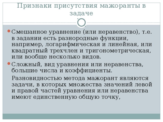 Признаки присутствия мажоранты в задаче Смешанное уравнение (или неравенство), т.е. в задании есть разнородные функции, например, логарифмическая и линейная, или квадратный трехчлен и тригонометрическая, или вообще несколько видов. Сложный, вид уравнения или неравенства, большие числа и коэффициенты.  Разновидностью метода мажорант являются задачи, в которых множества значений левой и правой частей уравнения или неравенства имеют единственную общую точку,