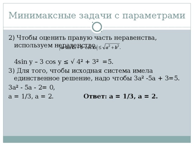 Минимаксные задачи с параметрами 2) Чтобы оценить правую часть неравенства, используем неравенство  4sin y – 3 cos y ≤ √ 4² + 3² =5. 3) Для того, чтобы исходная система имела единственное решение, надо чтобы 3а² -5а + 3=5. 3а² - 5а - 2= 0, а = 1/3, а = 2. Ответ: а = 1/3, а = 2.