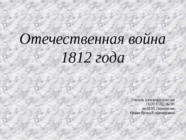 Отечественная война 1812 года Учитель начальных классов ГБОУ СОШ №280 им.М.Ю.Лермонтова Кваша Ирина Владимировна