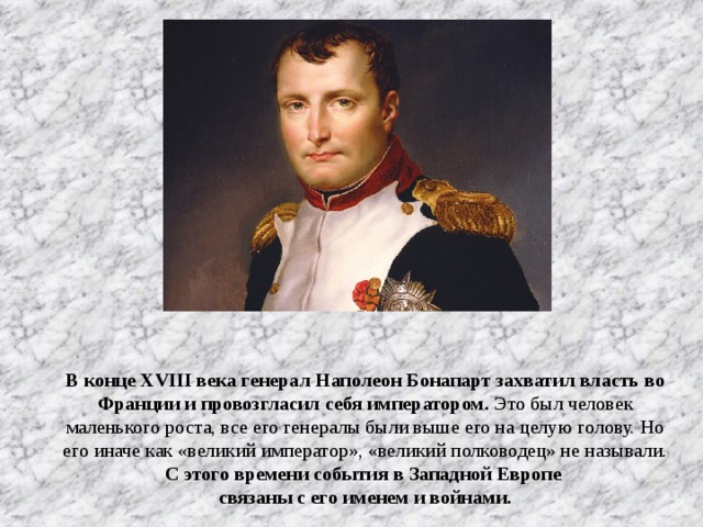 В конце XVIII века генерал Наполеон Бонапарт захватил власть во Франции и провозгласил себя императором. Это был человек маленького роста, все его генералы были выше его на целую голову. Но его иначе как «великий император», «великий полководец» не называли. С этого времени события в Западной Европе связаны с его именем и войнами.