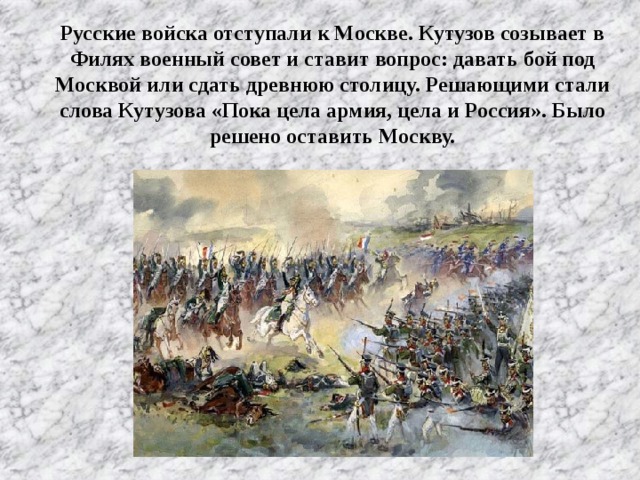 Русские войска отступали к Москве. Кутузов созывает в Филях военный совет и ставит вопрос: давать бой под Москвой или сдать древнюю столицу. Решающими стали слова Кутузова «Пока цела армия, цела и Россия». Было решено оставить Москву.