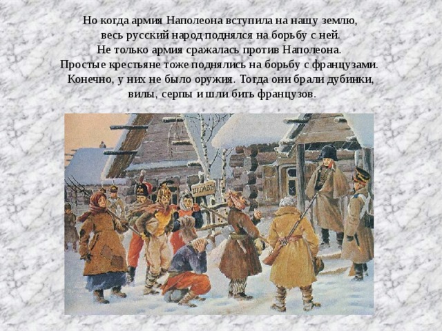 Но когда армия Наполеона вступила на нашу землю, весь русский народ поднялся на борьбу с ней. Не только армия сражалась против Наполеона. Простые крестьяне тоже поднялись на борьбу с французами. Конечно, у них не было оружия. Тогда они брали дубинки,  вилы, серпы и шли бить французов.