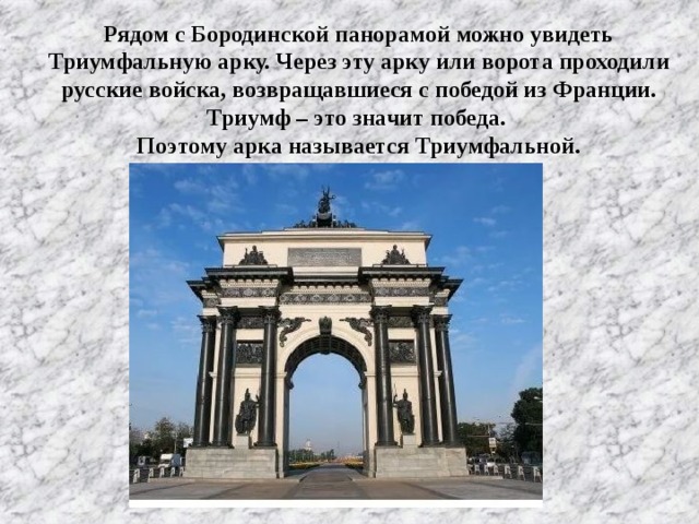 Рядом с Бородинской панорамой можно увидеть Триумфальную арку. Через эту арку или ворота проходили русские войска, возвращавшиеся с победой из Франции. Триумф – это значит победа. Поэтому арка называется Триумфальной.