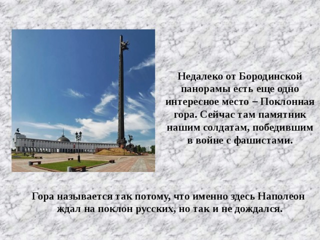 Недалеко от Бородинской панорамы есть еще одно интересное место – Поклонная гора. Сейчас там памятник нашим солдатам, победившим в войне с фашистами. Гора называется так потому, что именно здесь Наполеон ждал на поклон русских, но так и не дождался.