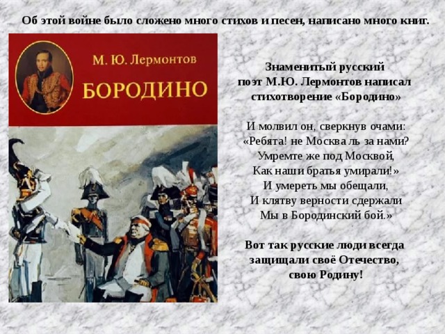 Об этой войне было сложено много стихов и песен, написано много книг. Знаменитый русский поэт М.Ю. Лермонтов написал стихотворение «Бородино»  И молвил он, сверкнув очами:  «Ребята! не Москва ль за нами?  Умремте же под Москвой,  Как наши братья умирали!»  И умереть мы обещали,  И клятву верности сдержали  Мы в Бородинский бой.» Вот так русские люди всегда защищали своё Отечество, свою Родину!