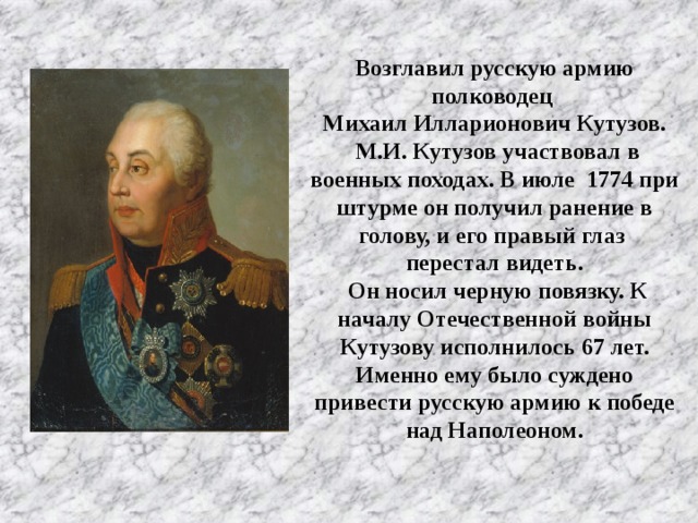 Возглавил русскую армию полководец Михаил Илларионович Кутузов.  М.И. Кутузов участвовал в военных походах. В июле  1774 при штурме он получил ранение в голову, и его правый глаз перестал видеть.  Он носил черную повязку. К началу Отечественной войны Кутузову исполнилось 67 лет. Именно ему было суждено привести русскую армию к победе над Наполеоном.