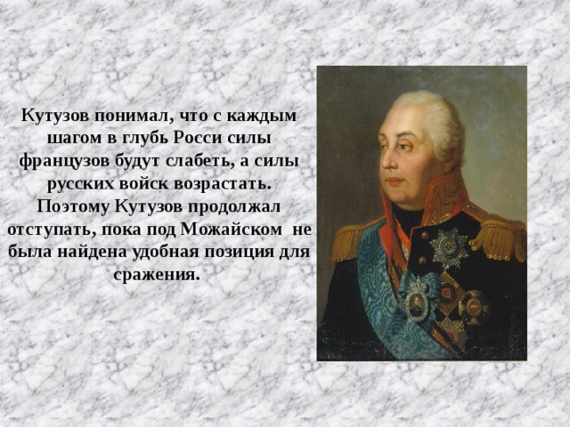 Кутузов понимал, что с каждым шагом в глубь Росси силы французов будут слабеть, а силы русских войск возрастать. Поэтому Кутузов продолжал отступать, пока под Можайском не была найдена удобная позиция для сражения.