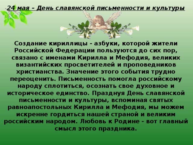 24 мая – День славянской письменности и культуры     Создание кириллицы - азбуки, которой жители Российской Федерации пользуются до сих пор, связано с именами Кирилла и Мефодия, великих византийских просветителей и проповедников христианства. Значение этого события трудно переоценить. Письменность помогла российскому народу сплотиться, осознать свое духовное и историческое единство. Празднуя День славянской письменности и культуры, вспоминая святых равноапостольных Кирилла и Мефодия, мы можем искренне гордиться нашей страной и великим российским народом. Любовь к Родине - вот главный смысл этого праздника.