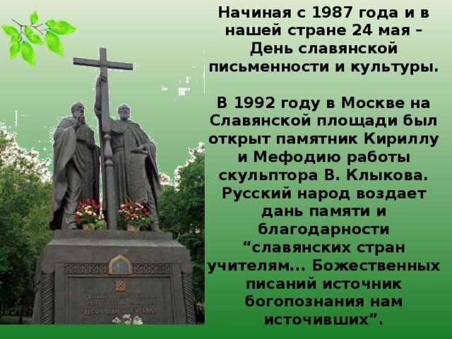 Начиная с 1987 года и в нашей стране 24 мая – День славянской письменности и культуры.   В 1992 году в Москве на Славянской площади был открыт памятник Кириллу и Мефодию работы скульптора В. Клыкова. Русский народ воздает дань памяти и благодарности “славянских стран учителям... Божественных писаний источник богопознания нам источивших”.