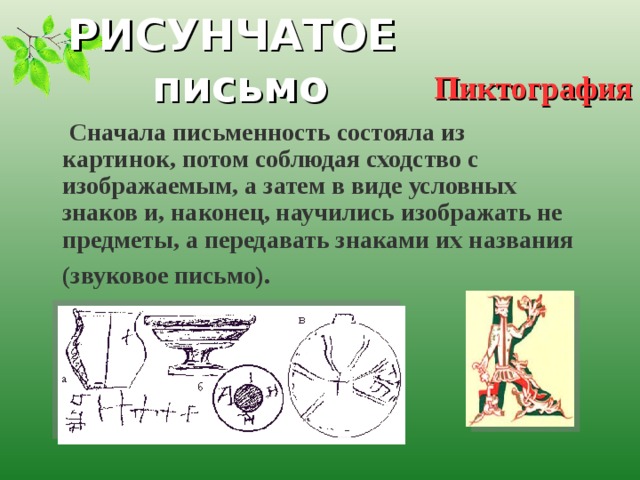 РИСУНЧАТОЕ письмо Пиктография  Сначала письменность состояла из картинок, потом соблюдая сходство с изображаемым, а затем в виде условных знаков и, наконец, научились изображать не предметы, а передавать знаками их названия (звуковое письмо).