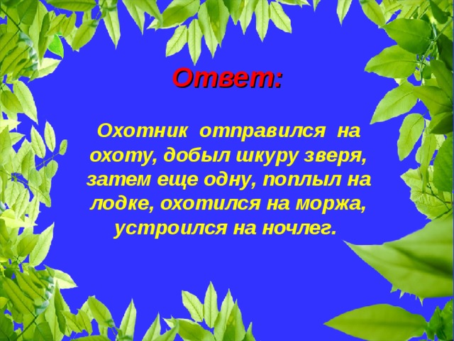 Ответ:  Охотник отправился на охоту, добыл шкуру зверя, затем еще одну, поплыл на лодке, охотился на моржа, устроился на ночлег.