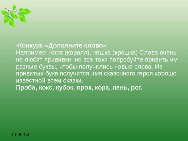 -Конкурс «Дополните слово» Например: Кора (коралл), кошка (крошка) Слова очень не любят прививки, но все-таки попробуйте привить им разные буквы, чтобы получились новые слова. Из привитых букв получится имя сказочного героя хорошо известной всем сказки. Проба, кокс, кубок, прок, кора, лень, рот. 17.6.14