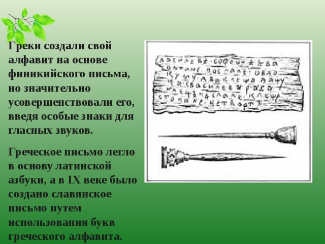 Г реки создали свой алфавит на основе финикийского письма, но значительно усовершенствовали его, введя особые знаки для гласных звуков. Греческое письмо легло в основу латинской азбуки, а в IX веке было создано славянское письмо путем использования букв греческого алфавита.