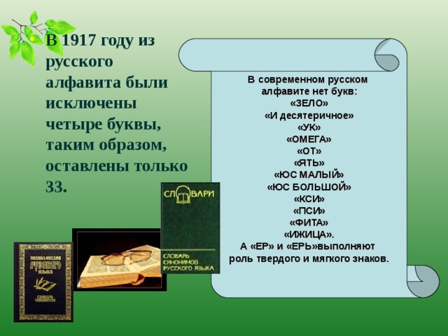 В  современном русском алфавите нет букв: «ЗЕЛО» «И десятеричное» «УК» «ОМЕГА» «ОТ» «ЯТЬ» «ЮС МАЛЫЙ» «ЮС БОЛЬШОЙ» «КСИ» «ПСИ» «ФИТА» «ИЖИЦА». А «ЕР» и «ЕРЬ»выполняют роль твердого и мягкого знаков. В 1917 году из русского алфавита были исключены четыре буквы, таким образом, оставлены только 33.