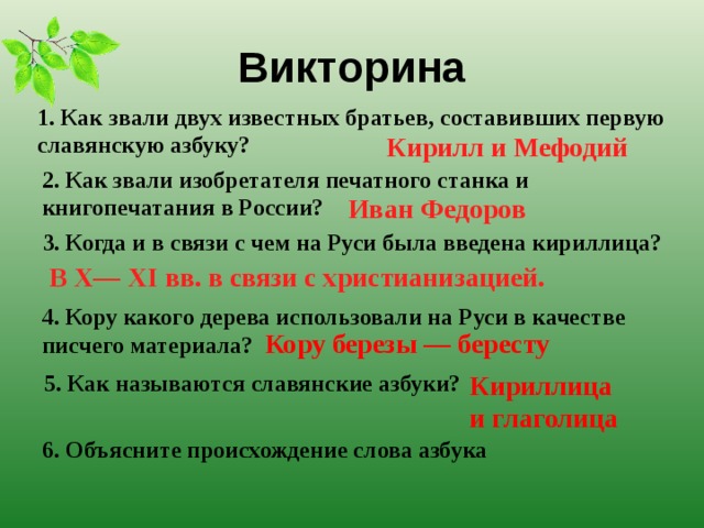 Викторина 1. Как звали двух известных братьев, составивших первую славянскую азбуку? Кирилл и Мефодий 2. Как звали изобретателя печатного станка и книгопечатания в России? Иван Федоров 3. Когда и в связи с чем на Руси была введена кириллица? В X— XI вв. в связи с христианизацией. 4. Кору какого дерева использовали на Руси в качестве писчего материала? Кору березы — бересту 5. Как называются славянские азбуки? Кириллица и глаголица 6. Объясните происхождение слова азбука