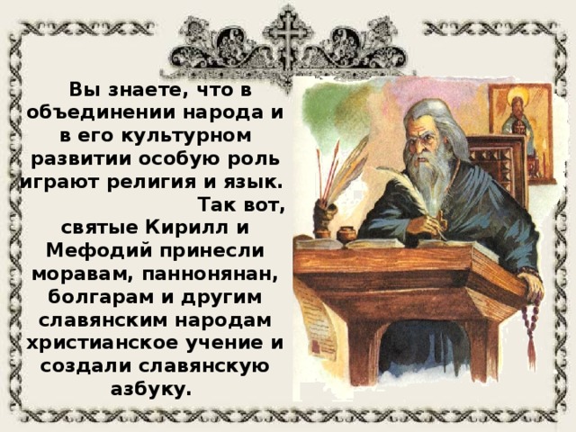 Вы знаете, что в объединении народа и в его культурном развитии особую роль играют религия и язык. Так вот, святые Кирилл и Мефодий принесли моравам, паннонянан, болгарам и другим славянским народам христианское учение и создали славянскую азбуку.