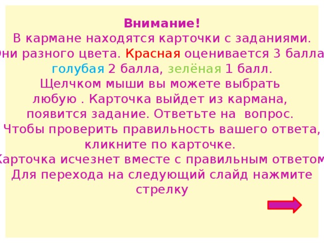 Внимание! В кармане находятся карточки с заданиями. Они разного цвета. Красная оценивается 3 балла, голубая 2 балла, зелёная 1 балл. Щелчком мыши вы можете выбрать любую . Карточка выйдет из кармана, появится задание. Ответьте на вопрос. Чтобы проверить правильность вашего ответа, кликните по карточке. Карточка исчезнет вместе с правильным ответом. Для перехода на следующий слайд нажмите стрелку