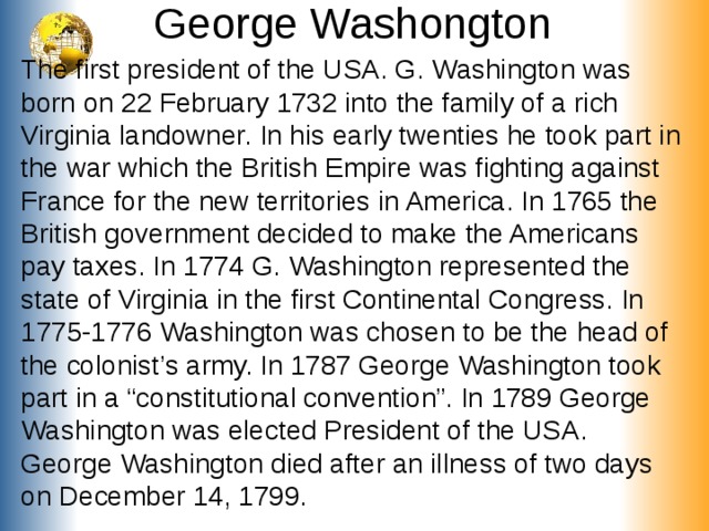 George Washongton The first president of the USA . G. Washington was born on 22 February 1732 into the family of a rich Virginia landowner. In his early twenties he took part in the war which the British Empire was fighting against France for the new territories in America. In 1765 the British government decided to make the Americans pay taxes. In 1774 G. Washington represented the state of Virginia in the first Continental Congress. In 1775-1776 Washington was chosen to be the head of the colonist’s army. In 1787 George Washington took part in a “constitutional convention”. In 1789 George Washington was elected President of the USA. George Washington died after an illness of two days on December 14, 1799.