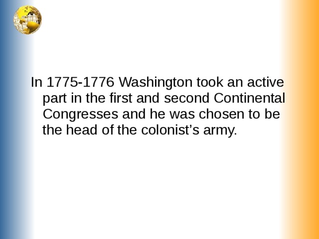 In 1775-1776 Washington took an active part in the first and second Continental Congresses and he was chosen to be the head of the colonist’s army.