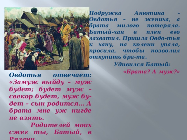 Подружка Анютина – Овдотья – не жениха, а брата милого потеряла. Батый-хан в плен его захватил. Пришла Овдо-тья к хану, на колени упала, просила, чтобы позволил откупить бра-та.  Удивился Батый:  «Брата? А муж?»    Овдотья отвечает: «Замуж выйду – муж будет; будет муж – свекор будет, муж бу-дет – сын родится… А брата мне уж нигде не взять.  Родителей моих сжег ты, Батый, в Рязани…