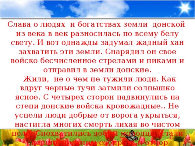 Слава о людях  и богатствах земли  донской  из века в век разносилась по всему белу свету. И вот однажды задумал жадный хан захватить эти земли. Снарядил он свое войско бесчисленное стрелами и пиками и отправил в земли донские.    Жили,  не о чем не тужили люди. Как вдруг черные тучи затмили солнышко ясное. С четырех сторон надвинулись на степи донские войска кровожадные.. Не успели люди добрые от ворога укрыться, настигла многих смерть лихая во чистом поле. Спохватились добры молодцы, стали спешно дружины собирать и отпор неприятелю чинить…Многие полегли в неравном бою, но защитили своих матерей и девиц ненаглядных от ворога лютого.