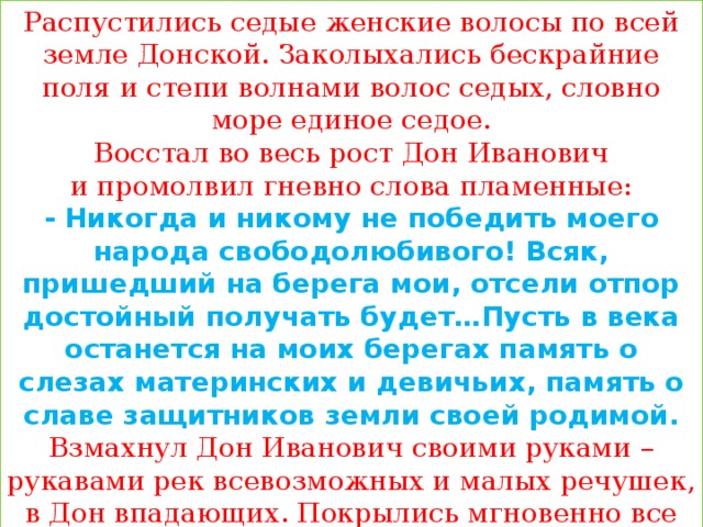 Распустились седые женские волосы по всей земле Донской. Заколыхались бескрайние поля и степи волнами волос седых, словно море единое седое.  Восстал во весь рост Дон Иванович и промолвил гневно слова пламенные:  - Никогда и никому не победить моего народа свободолюбивого! Всяк, пришедший на берега мои, отсели отпор достойный получать будет…Пусть в века останется на моих берегах память о слезах материнских и девичьих, память о славе защитников земли своей родимой.  Взмахнул Дон Иванович своими руками – рукавами рек всевозможных и малых речушек, в Дон впадающих. Покрылись мгновенно все поля донские удивительной серебристой травкой волнистой. Ни трава зеленая, ни кусты с листочками, а именно волосы седые и бархатные, медные и волнистые..