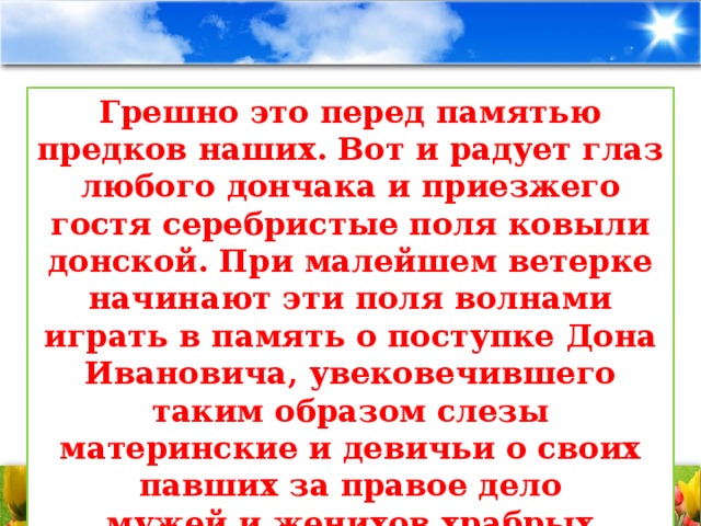 Грешно это перед памятью предков наших. Вот и радует глаз любого дончака и приезжего гостя серебристые поля ковыли донской. При малейшем ветерке начинают эти поля волнами играть в память о поступке Дона Ивановича, увековечившего таким образом слезы материнские и девичьи о своих павших за правое дело  мужей и женихов храбрых.