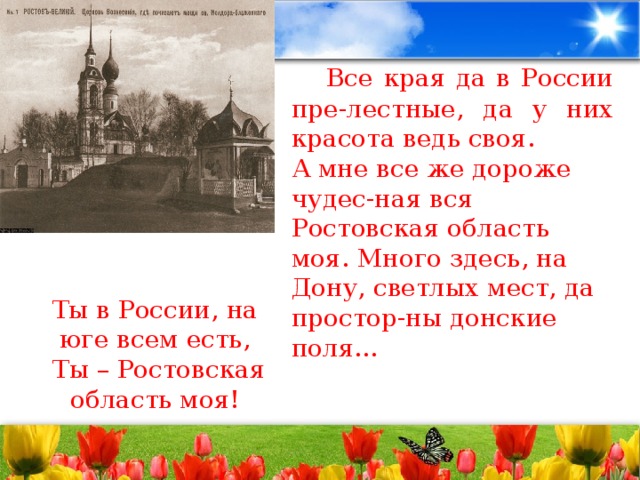 Все края да в России пре-лестные, да у них красота ведь своя. А мне все же дороже чудес-ная вся Ростовская область моя. Много здесь, на Дону, светлых мест, да простор-ны донские поля… Ты в России, на юге всем есть,   Ты – Ростовская область моя!