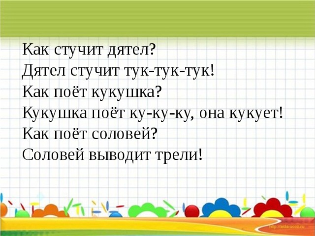 Как стучит дятел?  Дятел стучит тук-тук-тук!  Как поёт кукушка?  Кукушка поёт ку-ку-ку, она кукует!  Как поёт соловей?  Соловей выводит трели!