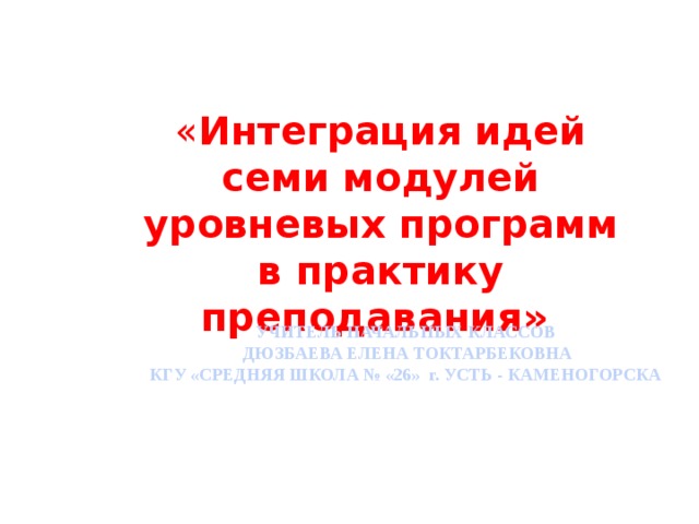 « Интеграция идей семи модулей уровневых программ в практику преподавания»   УЧИТЕЛЬ НАЧАЛЬНЫХ КЛАССОВ  ДЮЗБАЕВА ЕЛЕНА ТОКТАРБЕКОВНА КГУ «СРЕДНЯЯ ШКОЛА № «26» г. УСТЬ - КАМЕНОГОРСКА