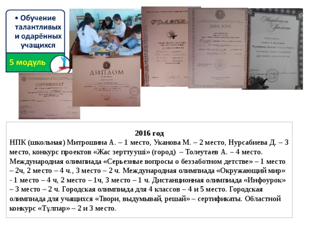 2016 год НПК (школьная) Митрошина А. – 1 место, Уканова М. – 2 место, Нурсабиева Д. – 3 место, конкурс проектов «Жас зерттууші» (город) – Толеутаев А. – 4 место. Международная олимпиада «Серьезные вопросы о беззаботном детстве» – 1 место – 2ч, 2 место – 4 ч., 3 место – 2 ч. Международная олимпиада «Окружающий мир» - 1 место – 4 ч, 2 место – 1ч, 3 место – 1 ч. Дистанционная олимпиада «Инфоурок» – 3 место – 2 ч. Городская олимпиада для 4 классов – 4 и 5 место. Городская олимпиада для учащихся «Твори, выдумывай, решай» – сертификаты. Областной конкурс «Тұлпар» – 2 и 3 место.