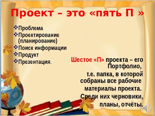 Проект – это «пять П »    Проблема Проектирование (планирование) Поиск информации Продукт Презентация . Шестое «П» проекта – его Портфолио, т.е. папка, в которой собраны все рабочие материалы проекта. Среди них черновики, планы, отчёты.