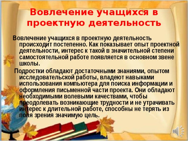 Вовлечение учащихся в проектную деятельность Вовлечение учащихся в проектную деятельность происходит постепенно. Как показывает опыт проектной деятельности, интерес к такой в значительной степени самостоятельной работе появляется в основном звене школы.  Подростки обладают достаточными знаниями, опытом исследовательской работы, владеют навыками использования компьютера для поиска информации и оформления письменной части проекта. Они обладают необходимыми волевыми качествами, чтобы преодолевать возникающие трудности и не утрачивать интерес к длительной работе, способны не терять из поля зрения значимую цель.