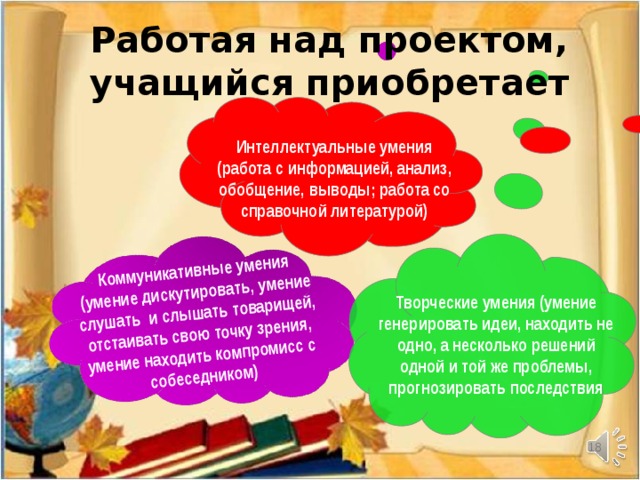 Коммуникативные умения (умение дискутировать, умение слушать и слышать товарищей, отстаивать свою точку зрения, умение находить компромисс с собеседником) Работая над проектом, учащийся приобретает Интеллектуальные умения (работа с информацией, анализ, обобщение, выводы; работа со справочной литературой) Творческие умения (умение генерировать идеи, находить не одно, а несколько решений одной и той же проблемы, прогнозировать последствия  18
