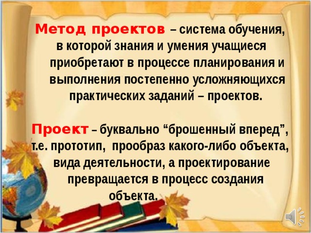 Метод проектов  – система обучения, в которой знания и умения учащиеся приобретают в процессе планирования и выполнения постепенно усложняющихся практических заданий – проектов.  Проект – буквально “брошенный вперед”, т.е. прототип, прообраз какого-либо объекта,  вида деятельности, а проектирование  превращается в процесс создания   объекта.