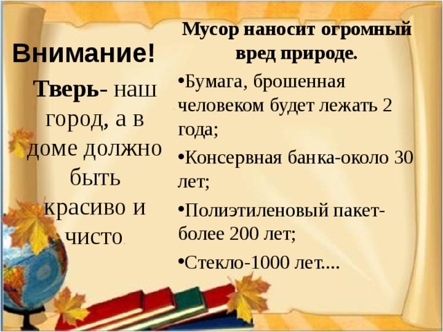 Мусор наносит огромный вред природе. Бумага, брошенная человеком будет лежать 2 года; Консервная банка-около 30 лет; Полиэтиленовый пакет-более 200 лет; Стекло-1000 лет.... Внимание! Тверь - наш город, а в доме должно быть красиво и чисто .