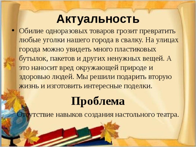 Актуальность Обилие одноразовых товаров грозит превратить любые уголки нашего города в свалку. На улицах города можно увидеть много пластиковых бутылок, пакетов и других ненужных вещей. А это наносит вред окружающей природе и здоровью людей. Мы решили подарить вторую жизнь и изготовить интересные поделки. Проблема Отсутствие навыков создания настольного театра.