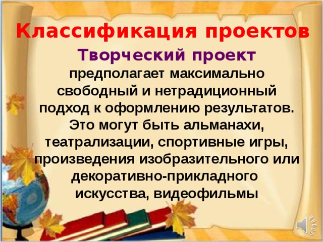 Классификация проектов Творческий проект  предполагает максимально свободный и нетрадиционный подход к оформлению результатов. Это могут быть альманахи, театрализации, спортивные игры, произведения изобразительного или декоративно-прикладного искусства, видеофильмы
