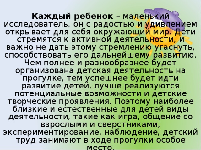 Каждый ребенок – маленький исследователь, он с радостью и удивлением открывает для себя окружающий мир. Дети стремятся к активной деятельности, и важно не дать этому стремлению угаснуть, способствовать его дальнейшему развитию. Чем полнее и разнообразнее будет организована детская деятельность на прогулке, тем успешнее будет идти развитие детей, лучше реализуются потенциальные возможности и детские творческие проявления. Поэтому наиболее близкие и естественные для детей виды деятельности, такие как игра, общение со взрослыми и сверстниками, экспериментирование, наблюдение, детский труд занимают в ходе прогулки особое место.