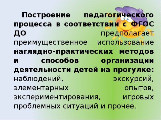 Построение педагогического процесса в соответствии с ФГОС ДО предполагает преимущественное использование наглядно-практических методов и способов организации деятельности детей на  прогулке: наблюдений, экскурсий, элементарных опытов, экспериментирования, игровых проблемных ситуаций и прочее .
