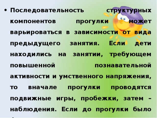 Последовательность структурных компонентов прогулки может варьироваться в зависимости от вида предыдущего занятия. Если дети находились на занятии, требующем повышенной познавательной активности и умственного напряжения, то вначале прогулки проводятся подвижные игры, пробежки, затем – наблюдения. Если до прогулки было физкультурное или музыкальное занятие, то прогулка начинается с наблюдения или спокойной игры.