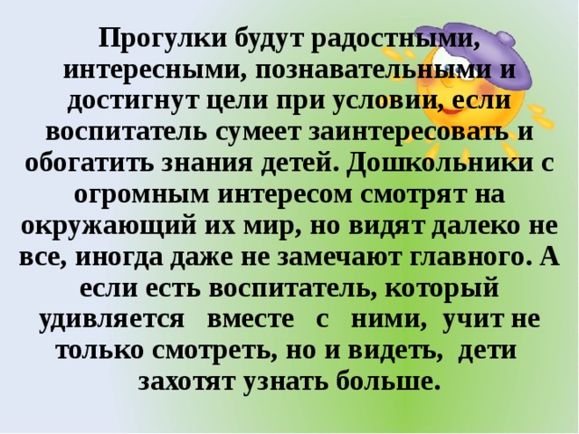 Прогулки будут радостными, интересными, познавательными и достигнут цели при условии, если воспитатель сумеет заинтересовать и обогатить знания детей. Дошкольники с огромным интересом смотрят на окружающий их мир, но видят далеко не все, иногда даже не замечают главного. А если есть воспитатель, который удивляется вместе с ними, учит не только смотреть, но и видеть, дети захотят узнать больше.